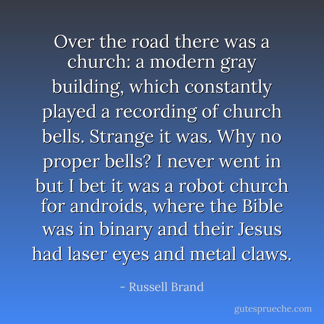 Over the road there was a church: a modern gray building, which constantly played a recording of church bells. Strange it was. Why no proper bells? I never went in but I bet it was a robot church for androids, where the Bible was in binary and their Jesus had laser eyes and metal claws. - Russell Brand