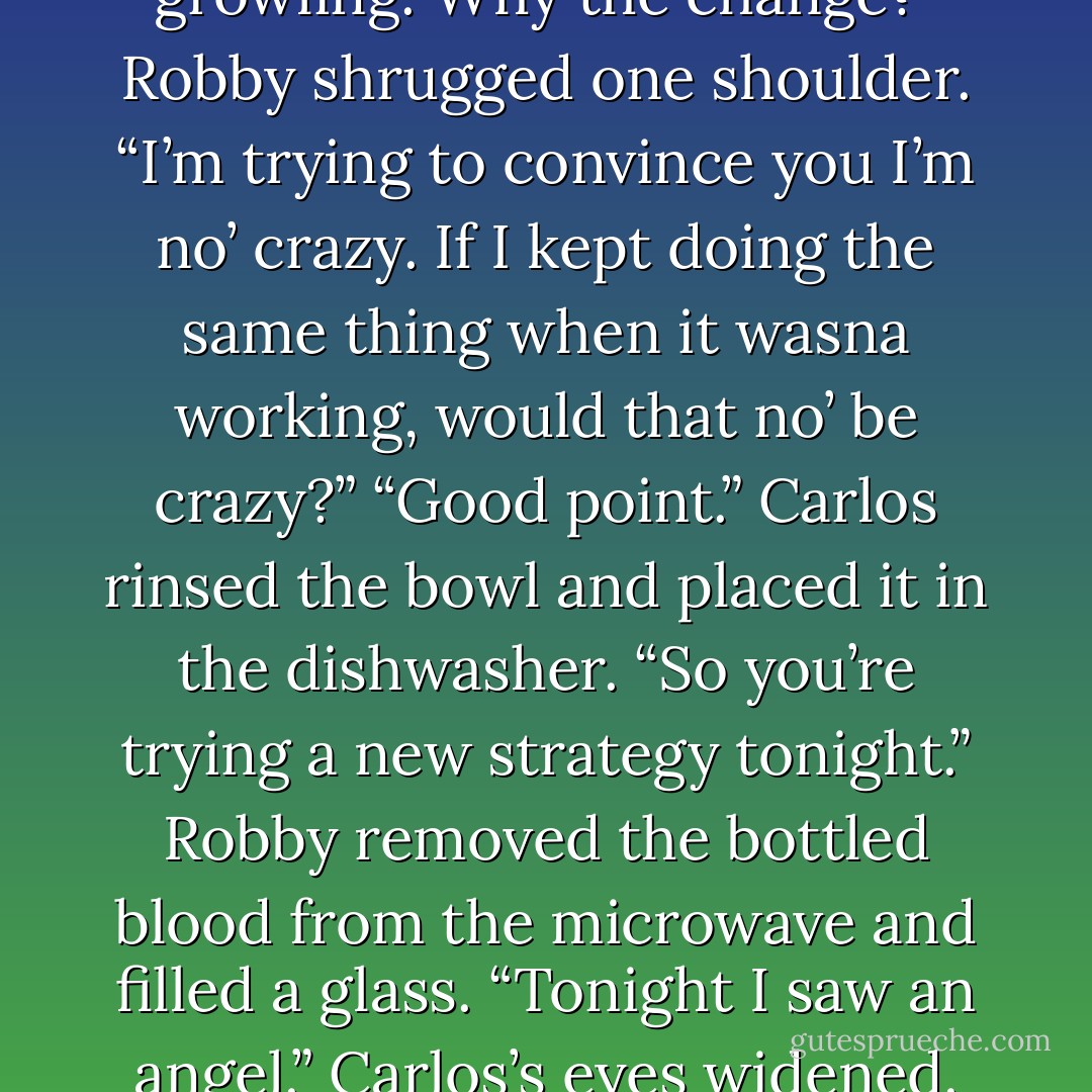 Something’s different,” Carlos continued. “Tonight you came in with no scowling or growling. Why the<br />change?”<br />Robby shrugged one shoulder. “I’m trying to convince you I’m no’ crazy. If I kept doing the same thing when it<br />wasna working, would that no’ be crazy?”<br />“Good point.” Carlos rinsed the bowl and placed it in the dishwasher. “So you’re trying a new strategy tonight.”<br />Robby removed the bottled blood from the microwave and filled a glass. “Tonight I saw an angel.”<br />Carlos’s eyes widened. “And you’re still trying to convince me you’re not crazy? - Kerrelyn Sparks