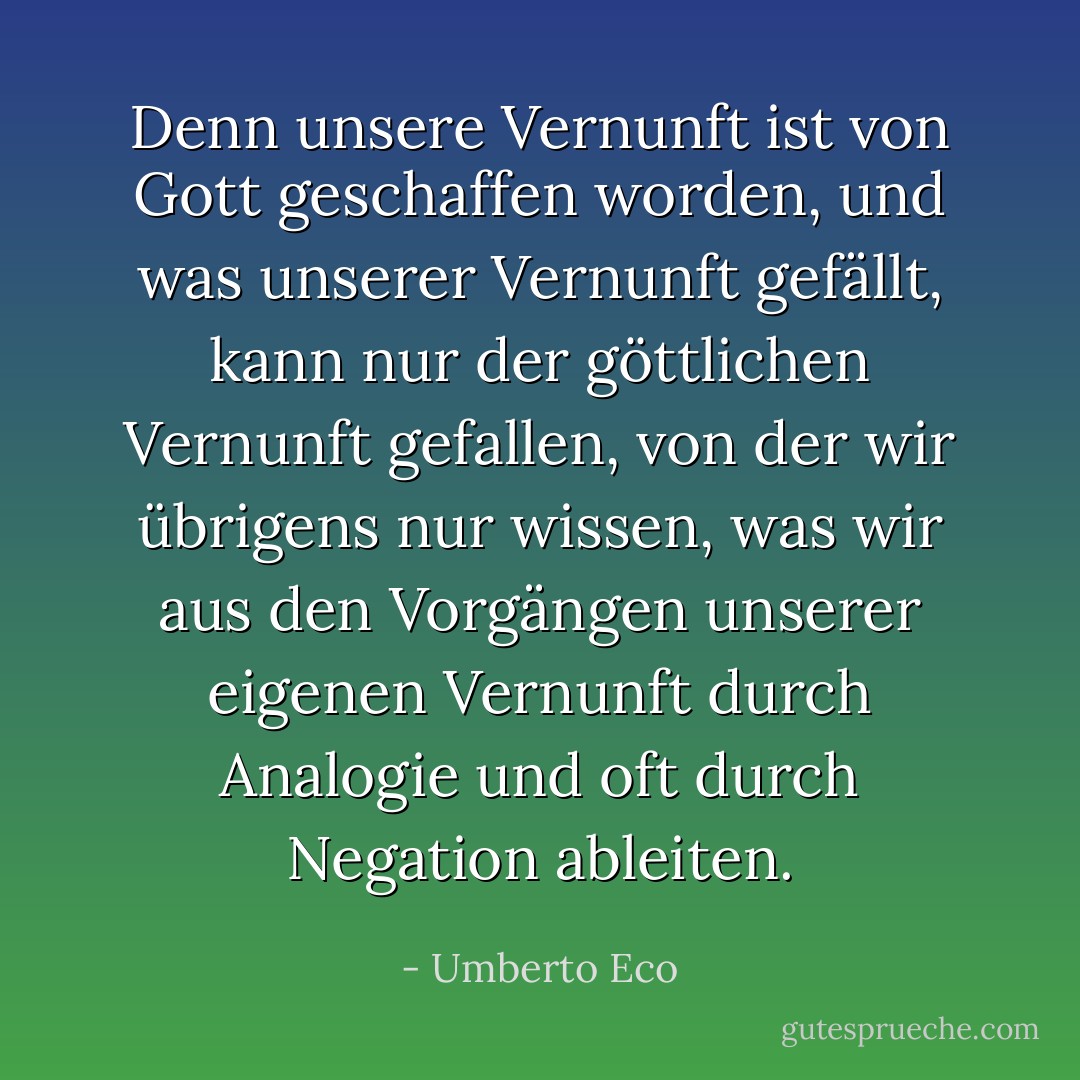 Denn unsere Vernunft ist von Gott geschaffen worden, und was unserer Vernunft gefällt, kann nur der göttlichen Vernunft gefallen, von der wir übrigens nur wissen, was wir aus den Vorgängen unserer eigenen Vernunft durch Analogie und oft durch Negation ableiten. - Umberto Eco<