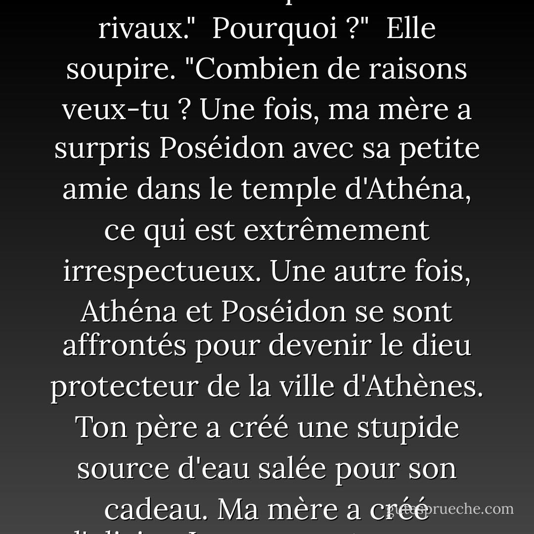 Rappelez-moi pourquoi vous me détestez tant."<br /><br />Je ne vous déteste pas."<br /><br />J'aurais pu me tromper."<br /><br />Elle replia sa casquette d'invisibilité. "Ecoutez... nous ne sommes pas censés nous entendre, d'accord ? Nos parents sont rivaux."<br /><br />Pourquoi ?"<br /><br />Elle soupire. "Combien de raisons veux-tu ? Une fois, ma mère a surpris Poséidon avec sa petite amie dans le temple d'Athéna, ce qui est extrêmement irrespectueux. Une autre fois, Athéna et Poséidon se sont affrontés pour devenir le dieu protecteur de la ville d'Athènes. Ton père a créé une stupide source d'eau salée pour son cadeau. Ma mère a créé l'olivier. Les gens ont vu que son don était meilleur, alors ils ont donné son nom à la ville."<br /><br />Ils doivent vraiment aimer les olives."<br /><br />Oh, laisse tomber."<br /><br />Si elle avait inventé la pizza, je pourrais comprendre. - Rick Riordan