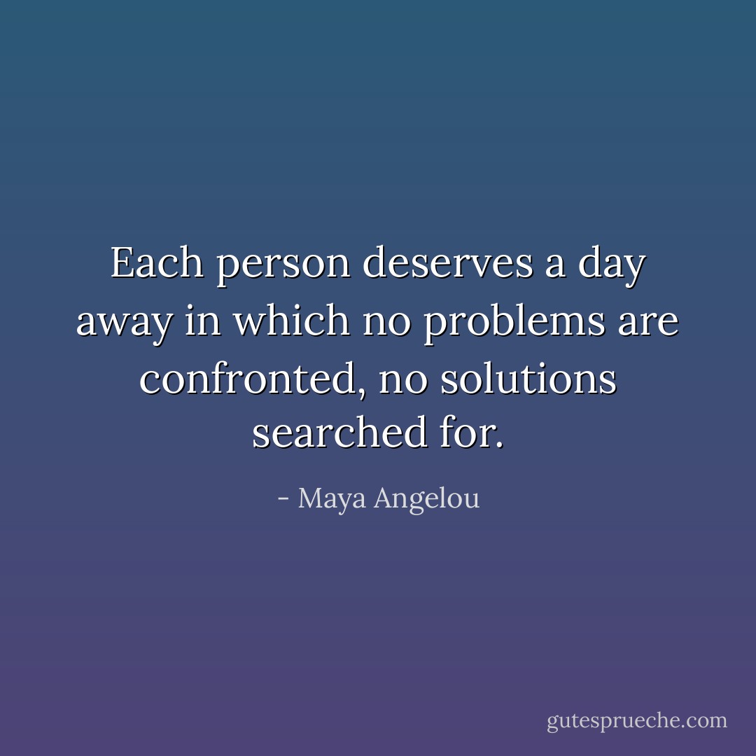 Each person deserves a day away in which no problems are confronted, no solutions searched for. - Maya Angelou