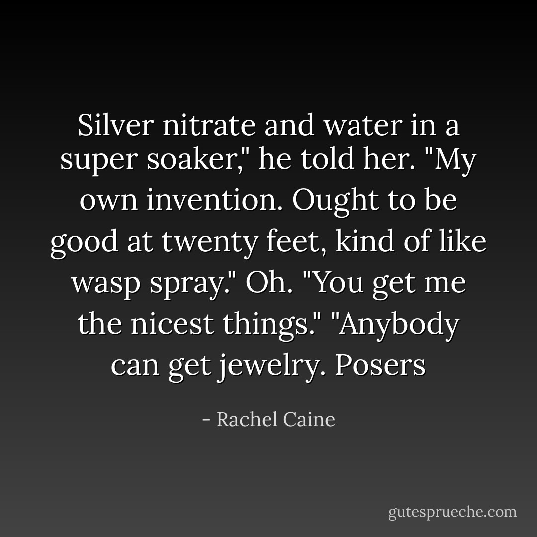 Silver nitrate and water in a super soaker," he told her. "My own invention. Ought to be good at twenty feet, kind of like wasp spray."<br />Oh. "You get me the nicest things."<br />"Anybody can get jewelry. Posers - Rachel Caine