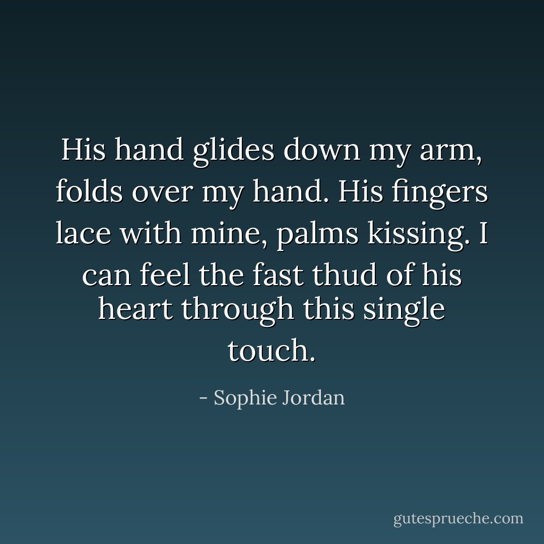 His hand glides down my arm, folds over my hand. His fingers lace with mine, palms kissing. I can feel the fast thud of his heart through this single touch. - Sophie Jordan