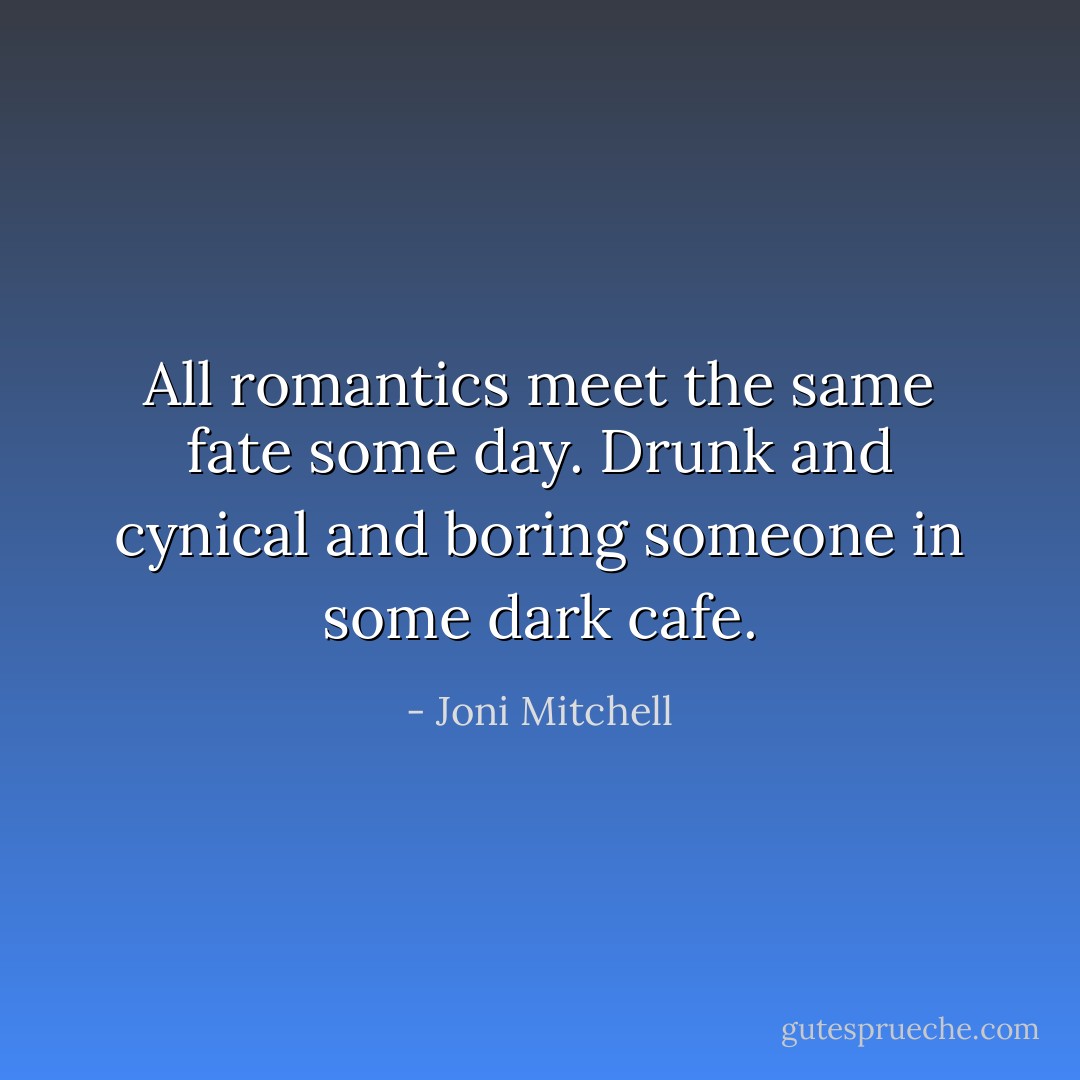 All romantics meet the same fate some day.<br />Drunk and cynical and boring someone in some dark cafe. - Joni Mitchell