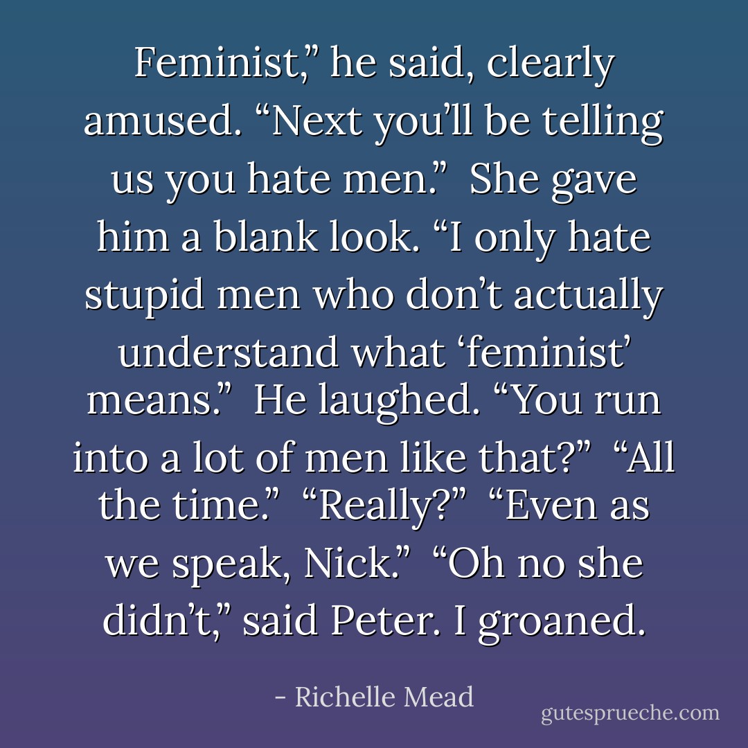 Feminist,” he said, clearly amused. “Next you’ll be telling us you hate men.”<br /><br />She gave him a blank look. “I only hate stupid men who don’t actually understand what ‘feminist’ means.”<br /><br />He laughed. “You run into a lot of men like that?”<br /><br />“All the time.”<br /><br />“Really?”<br /><br />“Even as we speak, Nick.”<br /><br />“Oh no she didn’t,” said Peter. I groaned. - Richelle Mead