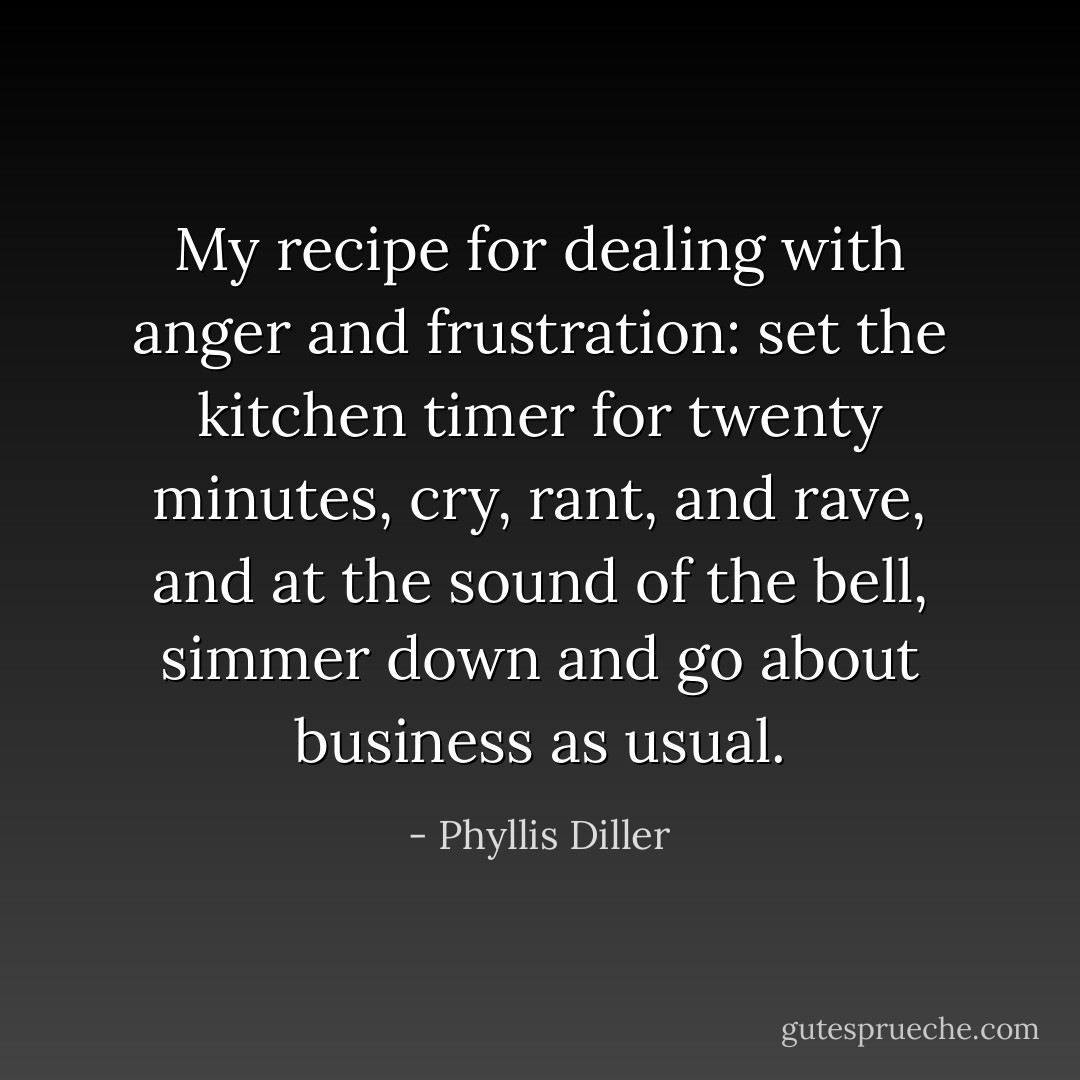 My recipe for dealing with anger and frustration: set the kitchen timer for twenty minutes, cry, rant, and rave, and at the sound of the bell, simmer down and go about business as usual. - Phyllis Diller