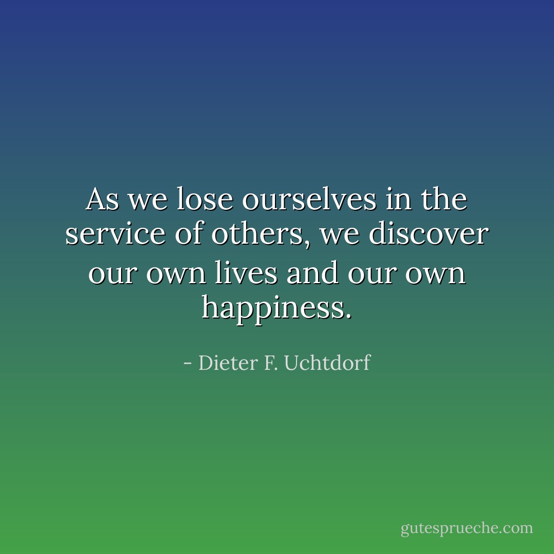 As we lose ourselves in the service of others, we discover our own lives and our own happiness. - Dieter F. Uchtdorf