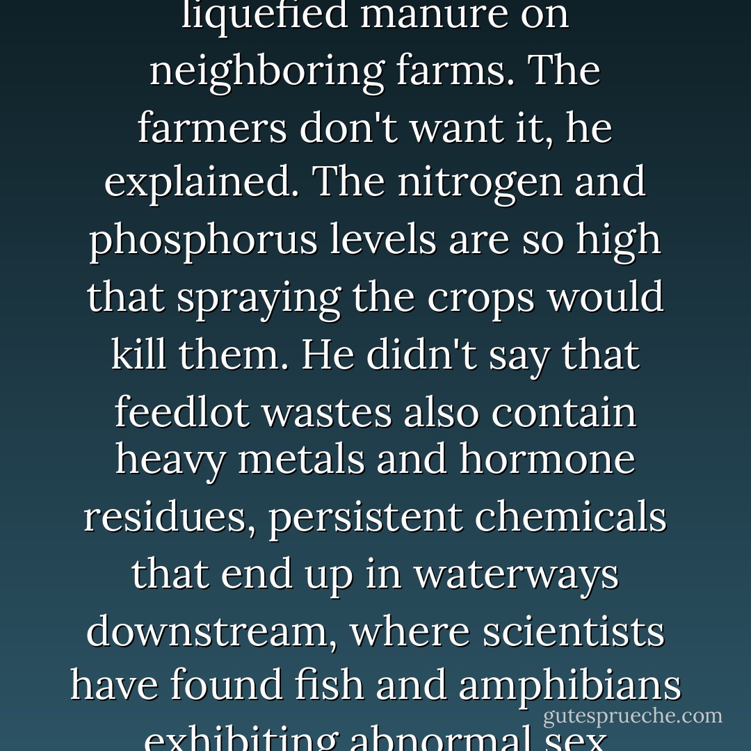 I asked the feedlot manager why they didn't just spray the liquefied manure on neighboring farms. The farmers don't want it, he explained. The nitrogen and phosphorus levels are so high that spraying the crops would kill them. He didn't say that feedlot wastes also contain heavy metals and hormone residues, persistent chemicals that end up in waterways downstream, where scientists have found fish and amphibians exhibiting abnormal sex characteristics. - Michael Pollan