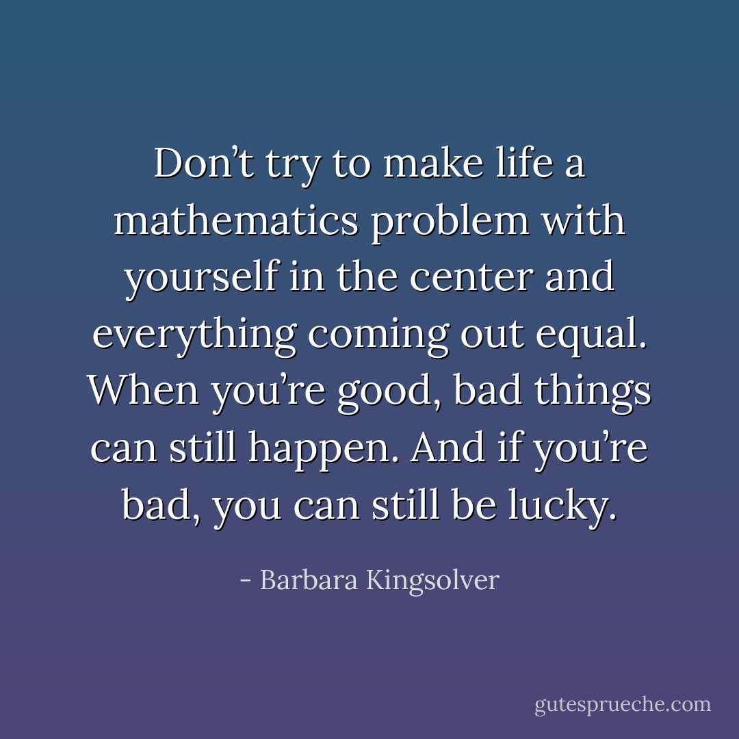 Don’t try to make life a mathematics problem with yourself in the center and everything coming out equal. When you’re good, bad things can still happen. And if you’re bad, you can still be lucky. - Barbara Kingsolver