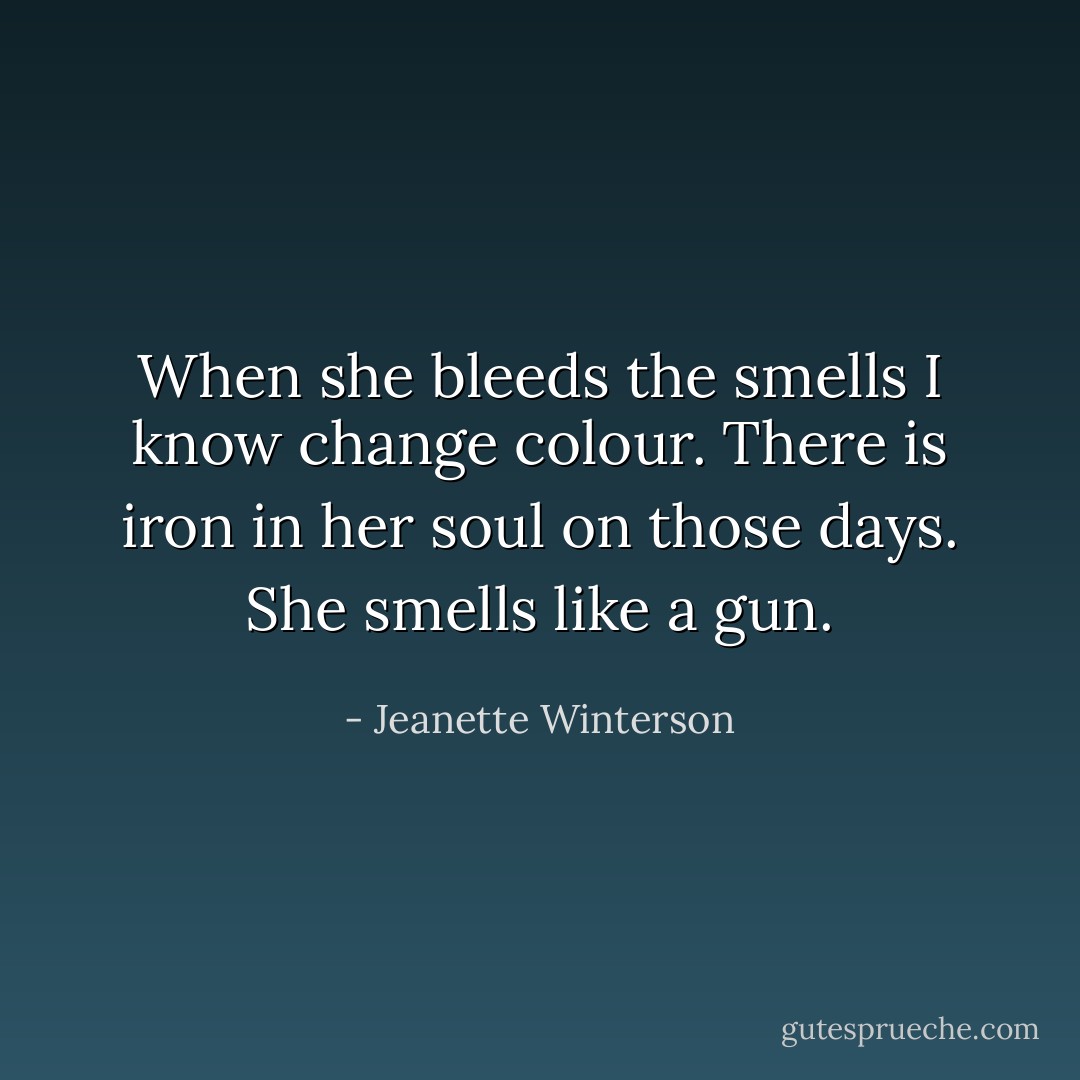 When she bleeds the smells I know change colour. There is iron in her soul on those days. She smells like a gun. - Jeanette Winterson