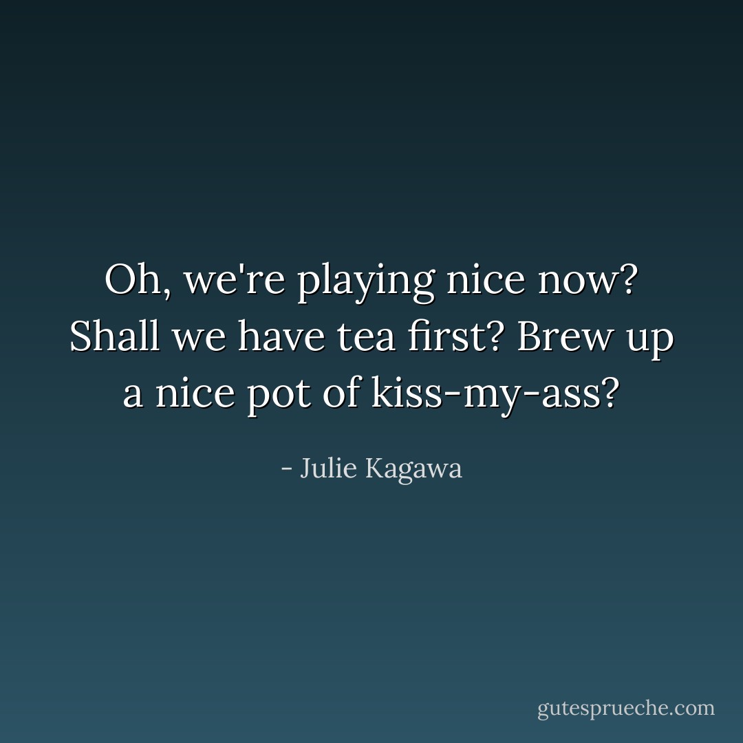 Oh, we're playing nice now? Shall we have tea first? Brew up a nice pot of kiss-my-ass? - Julie Kagawa
