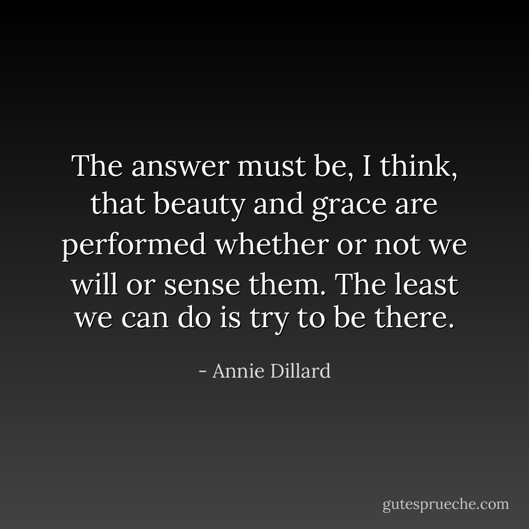 The answer must be, I think, that beauty and grace are performed whether or not we will or sense them. The least we can do is try to be there. - Annie Dillard