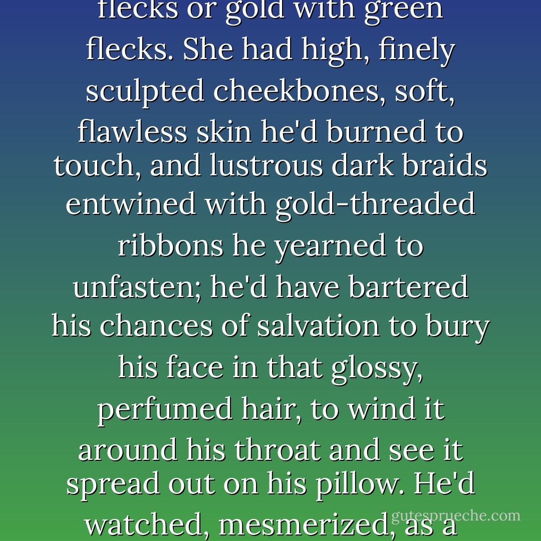 He could still remember how breathtakingly beautiful Eleanor was that day. He'd have been content to gaze into her eyes for hours, trying to decide if they were green with gold flecks or gold with green flecks. She had high, finely sculpted cheekbones, soft, flawless skin he'd burned to touch, and lustrous dark braids entwined with gold-threaded ribbons he yearned to unfasten; he'd have bartered his chances of salvation to bury his face in that glossy, perfumed hair, to wind it around his throat and see it spread out on his pillow. He'd watched, mesmerized, as a crystal raindrop trickled toward the sultry curve of her mouth and wanted nothing in his life so much, before or since, as he wanted her.  - Sharon Kay Penman