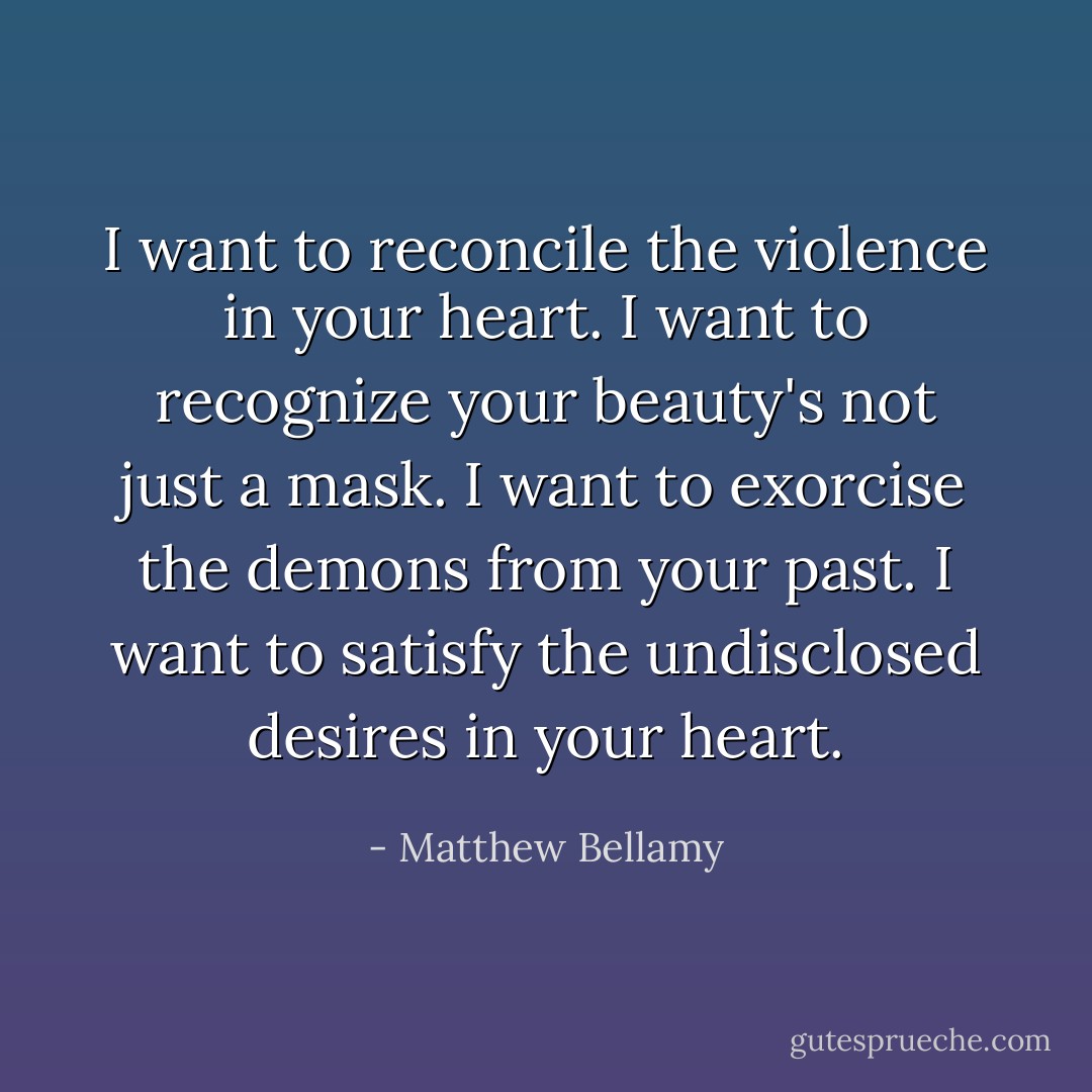 I want to reconcile the violence in your heart.<br />I want to recognize your beauty's not just a mask.<br />I want to exorcise the demons from your past.<br />I want to satisfy the undisclosed desires in your heart. - Matthew Bellamy