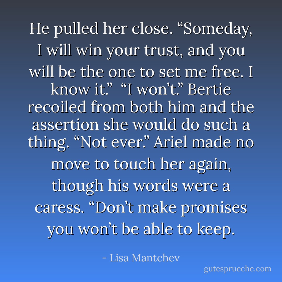 He pulled her close. “Someday, I will win your trust, and you will be the one to set me free. I know it.” <br />“I won’t.” Bertie recoiled from both him and the assertion she would do such a thing. “Not ever.”<br />Ariel made no move to touch her again, though his words were a caress. “Don’t make promises you won’t be able to keep. - Lisa Mantchev