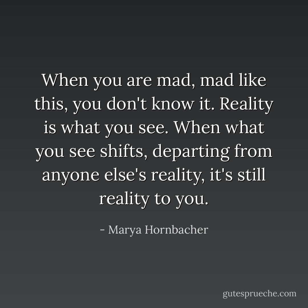 When you are mad, mad like this, you don't know it. Reality is what you see. When what you see shifts, departing from anyone else's reality, it's still reality to you. - Marya Hornbacher