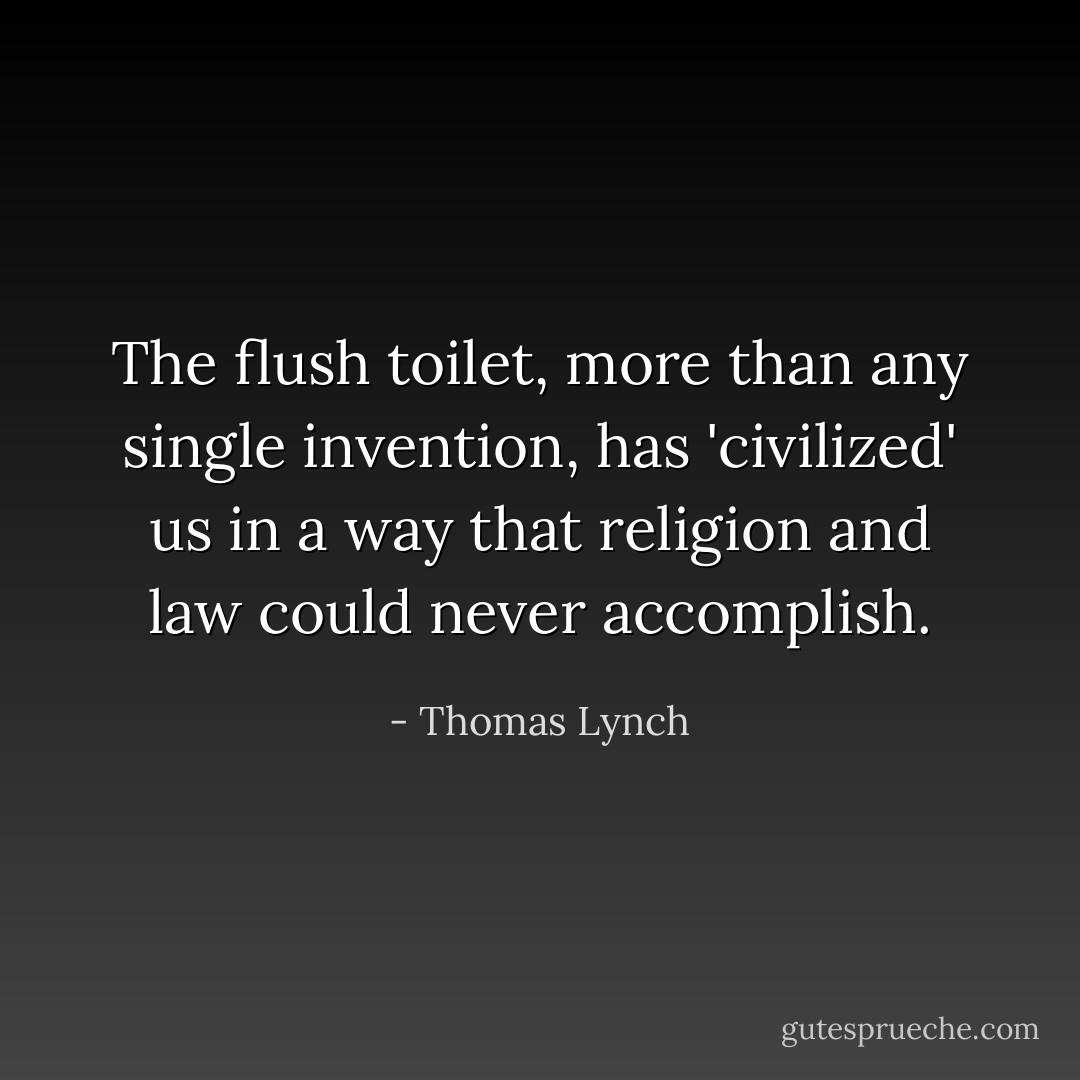 The flush toilet, more than any single invention, has 'civilized' us in a way that religion and law could never accomplish. - Thomas Lynch