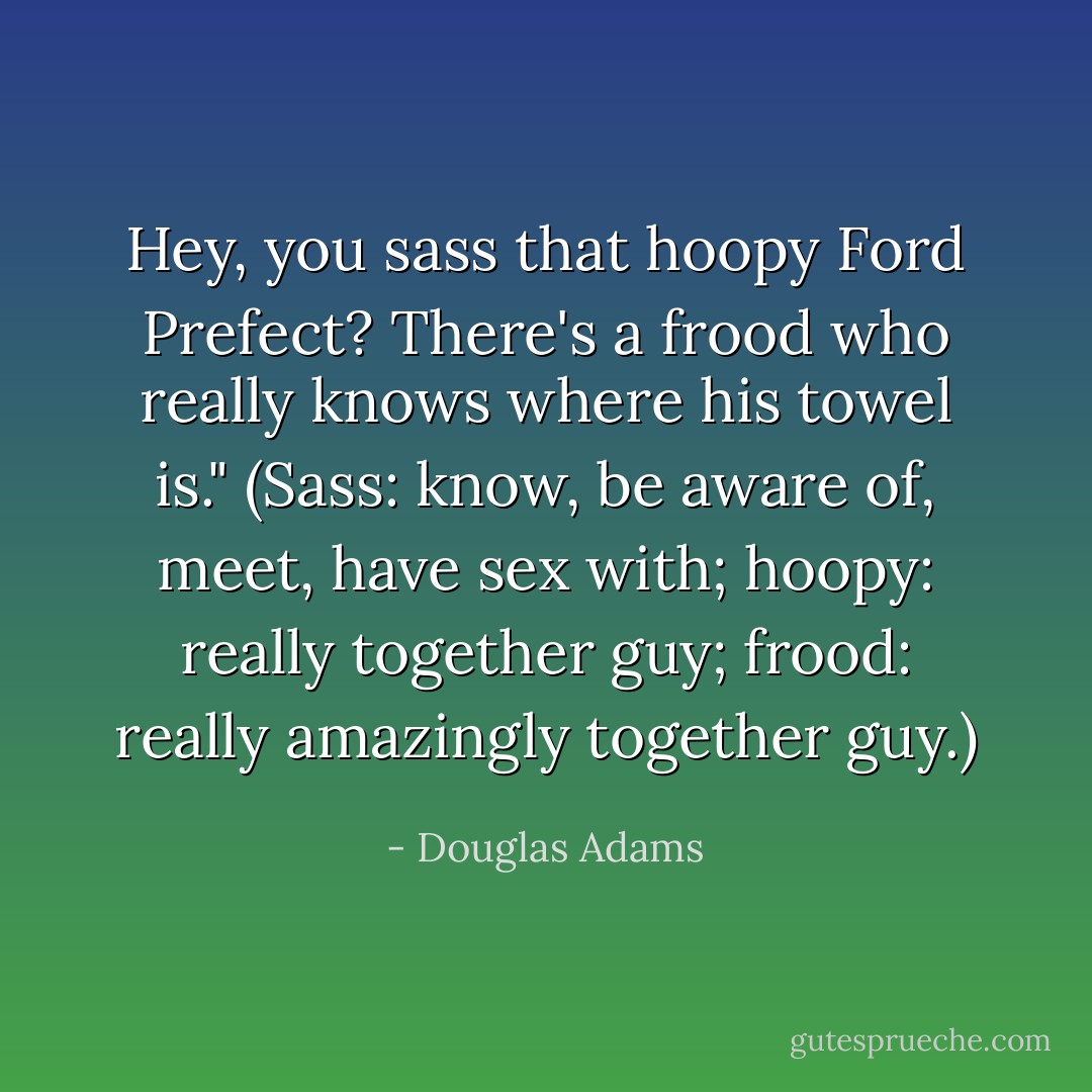 Hey, you sass that hoopy Ford Prefect? There's a frood who really knows where his towel is."<br />(Sass: know, be aware of, meet, have sex with; hoopy: really together guy; frood: really amazingly together guy.) - Douglas Adams