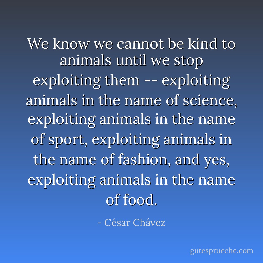 We know we cannot be kind to animals until we stop exploiting them -- exploiting animals in the name of science, exploiting animals in the name of sport, exploiting animals in the name of fashion, and yes, exploiting animals in the name of food. - César Chávez