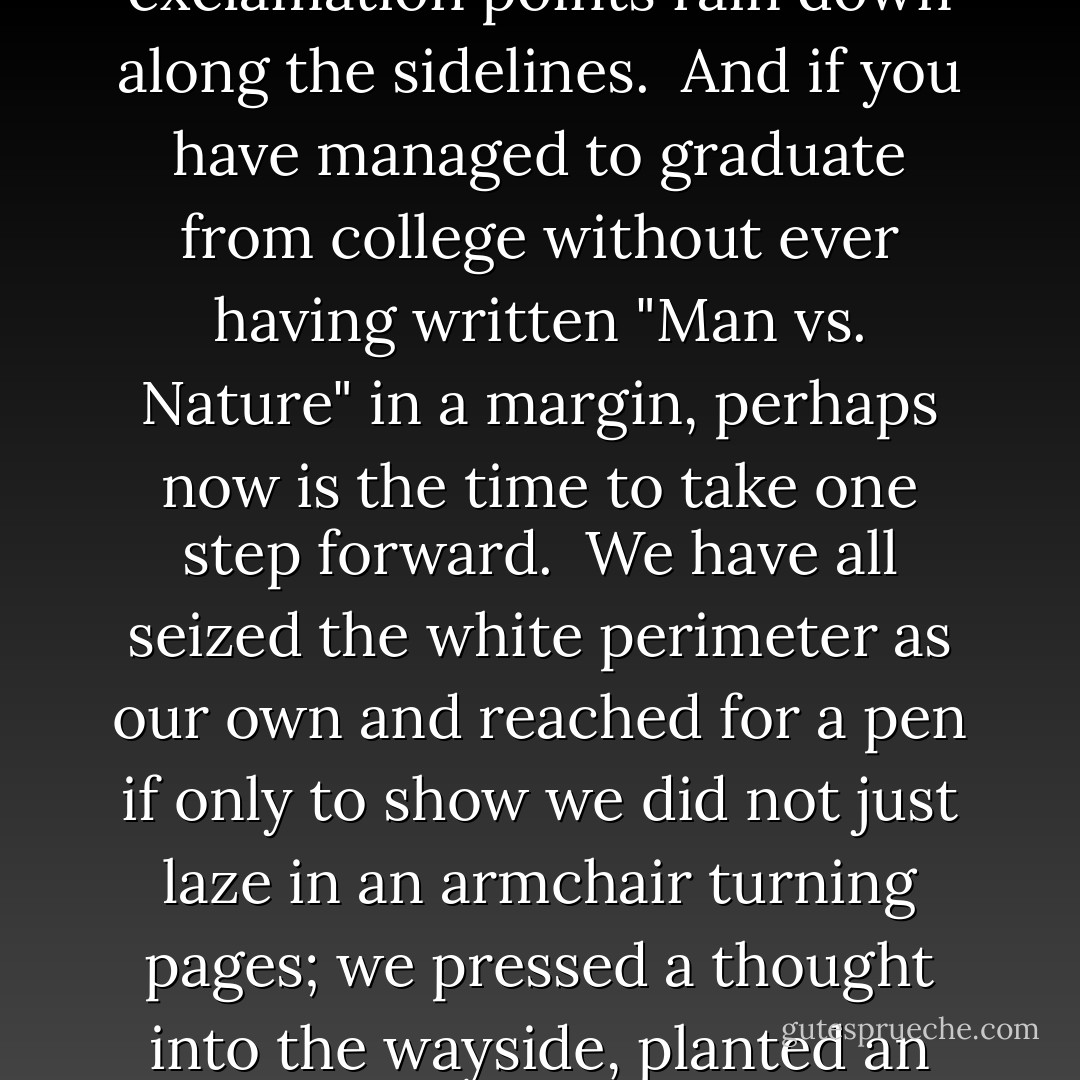 <b>Marginalia</b><br /> 	<br />Sometimes the notes are ferocious,<br />skirmishes against the author<br />raging along the borders of every page<br />in tiny black script.<br />If I could just get my hands on you,<br />Kierkegaard, or Conor Cruise O'Brien,<br />they seem to say,<br />I would bolt the door and beat some logic into your head.<br /><br />Other comments are more offhand, dismissive -<br />Nonsense." "Please!" "HA!!" -<br />that kind of thing.<br />I remember once looking up from my reading,<br />my thumb as a bookmark,<br />trying to imagine what the person must look like<br />who wrote "Don't be a ninny"<br />alongside a paragraph in The Life of Emily Dickinson.<br /><br />Students are more modest<br />needing to leave only their splayed footprints<br />along the shore of the page.<br />One scrawls "Metaphor" next to a stanza of Eliot's.<br />Another notes the presence of "Irony"<br />fifty times outside the paragraphs of A Modest Proposal.<br /><br />Or they are fans who cheer from the empty bleachers,<br />Hands cupped around their mouths.<br />Absolutely," they shout<br />to Duns Scotus and James Baldwin.<br />Yes." "Bull's-eye." "My man!"<br />Check marks, asterisks, and exclamation points<br />rain down along the sidelines.<br /><br />And if you have managed to graduate from college<br />without ever having written "Man vs. Nature"<br />in a margin, perhaps now<br />is the time to take one step forward.<br /><br />We have all seized the white perimeter as our own<br />and reached for a pen if only to show<br />we did not just laze in an armchair turning pages;<br />we pressed a thought into the wayside,<br />planted an impression along the verge.<br /><br />Even Irish monks in their cold scriptoria<br />jotted along the borders of the Gospels<br />brief asides about the pains of copying,<br />a bird singing near their window,<br />or the sunlight that illuminated their page-<br />anonymous men catching a ride into the future<br />on a vessel more lasting than themselves.<br /><br />And you have not read Joshua Reynolds,<br />they say, until you have read him<br />enwreathed with Blake's furious scribbling.<br /><br />Yet the one I think of most often,<br />the one that dangles from me like a locket,<br />was written in the copy of Catcher in the Rye<br />I borrowed from the local library<br />one slow, hot summer.<br />I was just beginning high school then,<br />reading books on a davenport in my parents' living room,<br />and I cannot tell you<br />how vastly my loneliness was deepened,<br />how poignant and amplified the world before me seemed,<br />when I found on one page<br /><br />A few greasy looking smears<br />and next to them, written in soft pencil-<br />by a beautiful girl, I could tell,<br />whom I would never meet-<br />Pardon the egg salad stains, but I'm in love. - Billy Collins