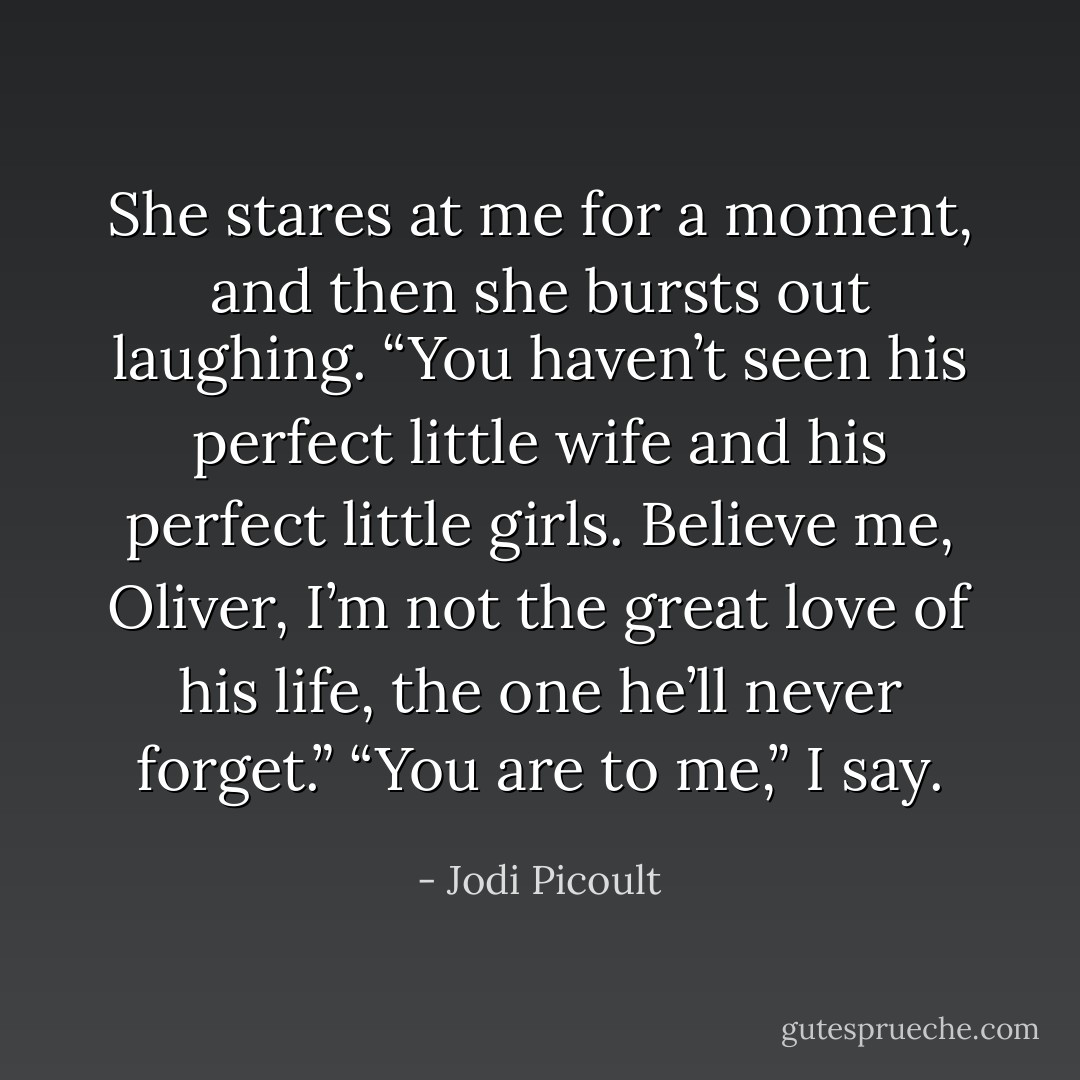 She stares at me for a moment, and then she bursts out laughing. “You haven’t seen his perfect little wife and his perfect little girls. Believe me, Oliver, I’m not the great love of his life, the one he’ll never forget.”<br />“You are to me,” I say. - Jodi Picoult