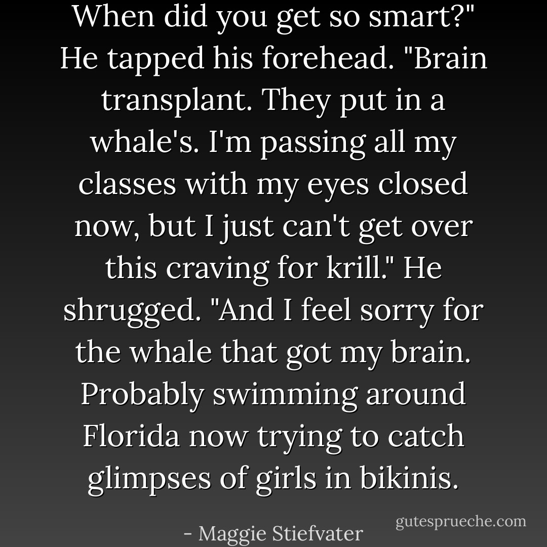 When did you get so smart?"<br />He tapped his forehead. "Brain transplant. They put in a whale's. I'm passing all my classes with my eyes closed now, but I just can't get over this craving for krill." He shrugged. "And I feel sorry for the whale that got my brain. Probably swimming around Florida now trying to catch glimpses of girls in bikinis. - Maggie Stiefvater