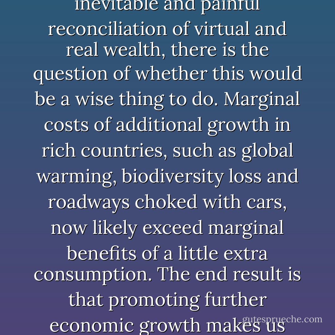 Even if we could grow our way out of the crisis and delay the inevitable and painful reconciliation of virtual and real wealth, there is the question of whether this would be a wise thing to do. Marginal costs of additional growth in rich countries, such as global warming, biodiversity loss and roadways choked with cars, now likely exceed marginal benefits of a little extra consumption. The end result is that promoting further economic growth makes us poorer, not richer. - Herman E. Daly