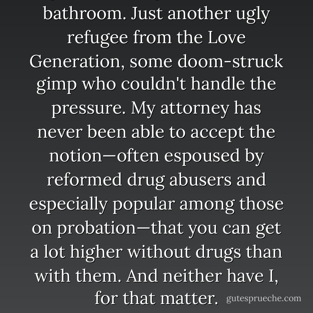 Ignore that nightmare in the bathroom. Just another ugly refugee from the Love Generation, some doom-struck gimp who couldn't handle the pressure. My attorney has never been able to accept the notion—often espoused by reformed drug abusers and especially popular among those on probation—that you can get a lot higher without drugs than with them. And neither have I, for that matter. - Hunter S. Thompson