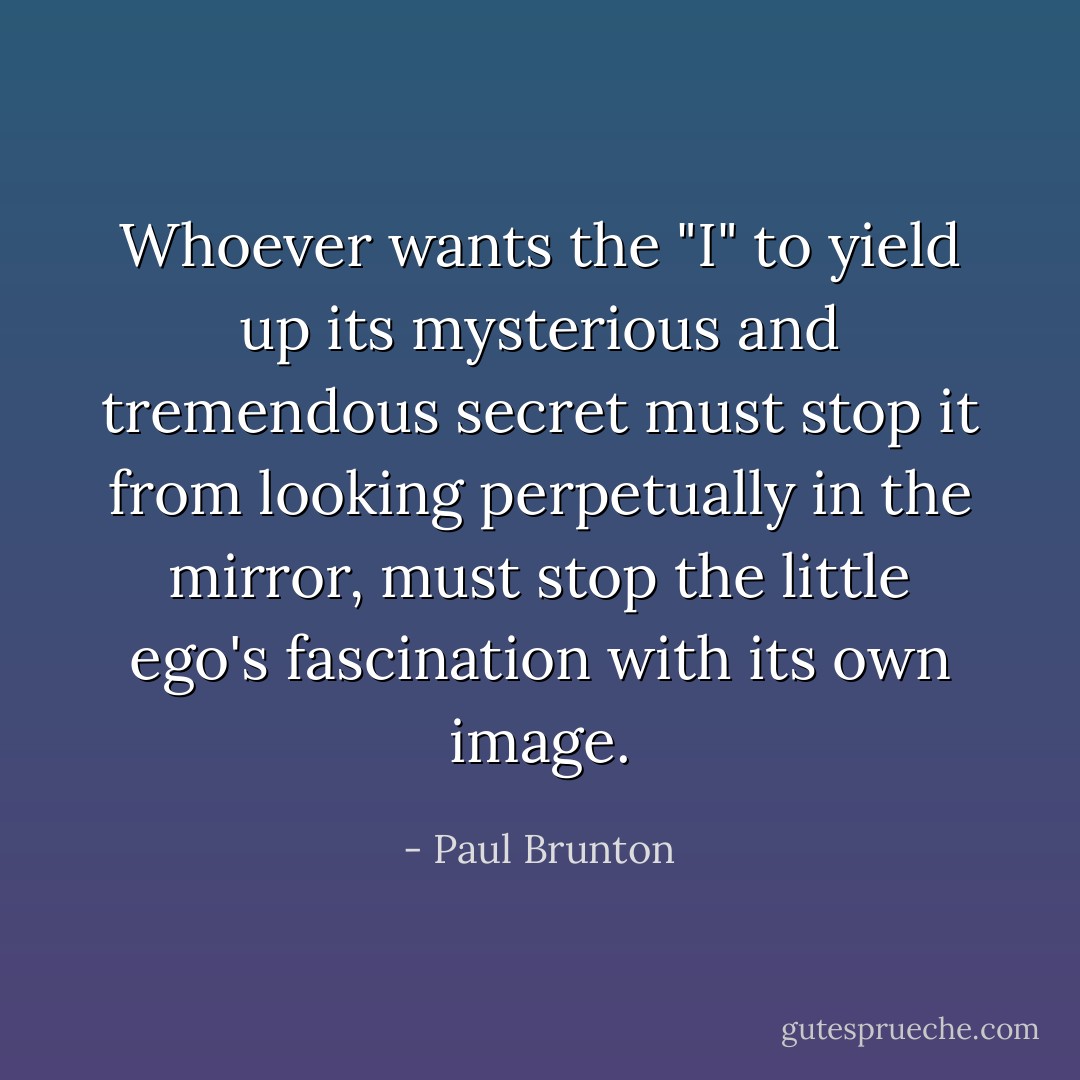 Whoever wants the "I" to yield up its mysterious and tremendous secret must stop it from looking perpetually in the mirror, must stop the little ego's fascination with its own image. - Paul Brunton
