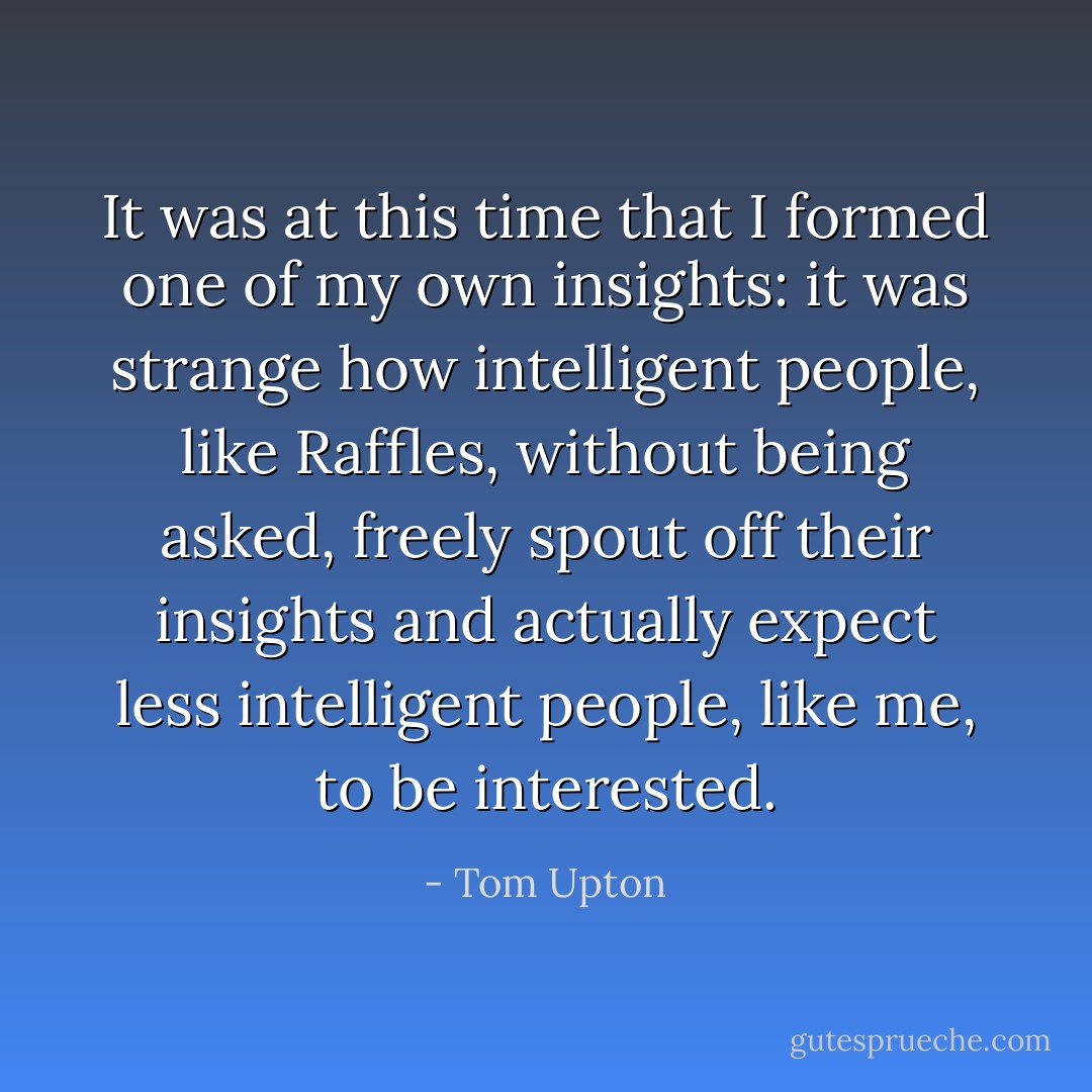 It was at this time that I formed one of my own insights: it was strange how intelligent people, like Raffles, without being asked, freely spout off their insights and actually expect less intelligent people, like me, to be interested. - Tom Upton