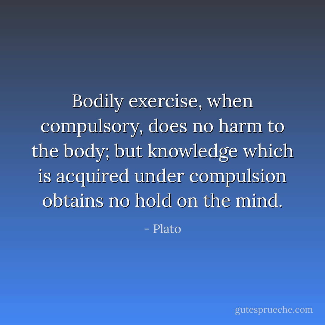 Bodily exercise, when compulsory, does no harm to the body; but knowledge which is acquired under compulsion obtains no hold on the mind. - Plato