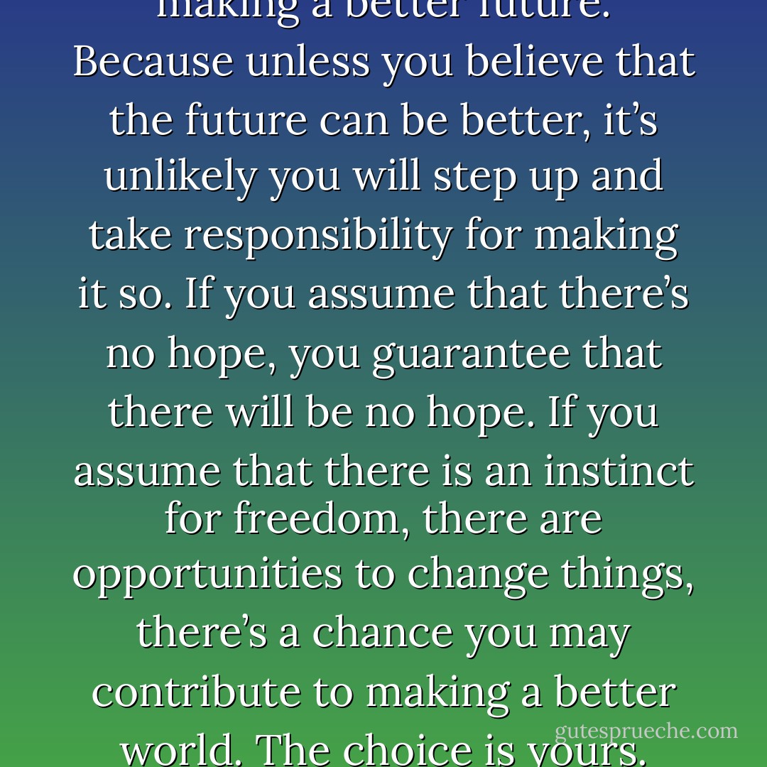 Optimism is a strategy for making a better future. Because unless you believe that the future can be better, it’s unlikely you will step up and take responsibility for making it so. If you assume that there’s no hope, you guarantee that there will be no hope. If you assume that there is an instinct for freedom, there are opportunities to change things, there’s a chance you may contribute to making a better world. The choice is yours. - Noam Chomsky