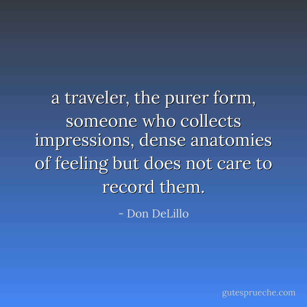 a traveler, the purer form, someone who collects impressions, dense anatomies of feeling but does not care to record them. - Don DeLillo
