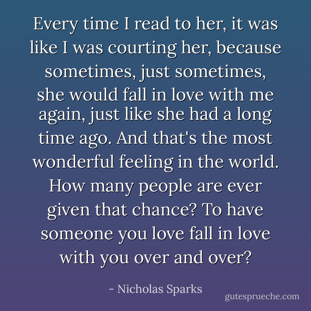 Every time I read to her, it was like I was courting her, because sometimes, just sometimes, she would fall in love with me again, just like she had a long time ago. And that's the most wonderful feeling in the world. How many people are ever given that chance? To have someone you love fall in love with you over and over? - Nicholas Sparks