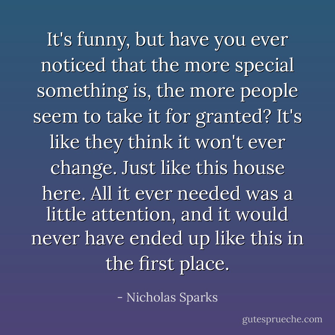 It's funny, but have you ever noticed that the more special something is, the more people seem to take it for granted? It's like they think it won't ever change. Just like this house here. All it ever needed was a little attention, and it would never have ended up like this in the first place. - Nicholas Sparks