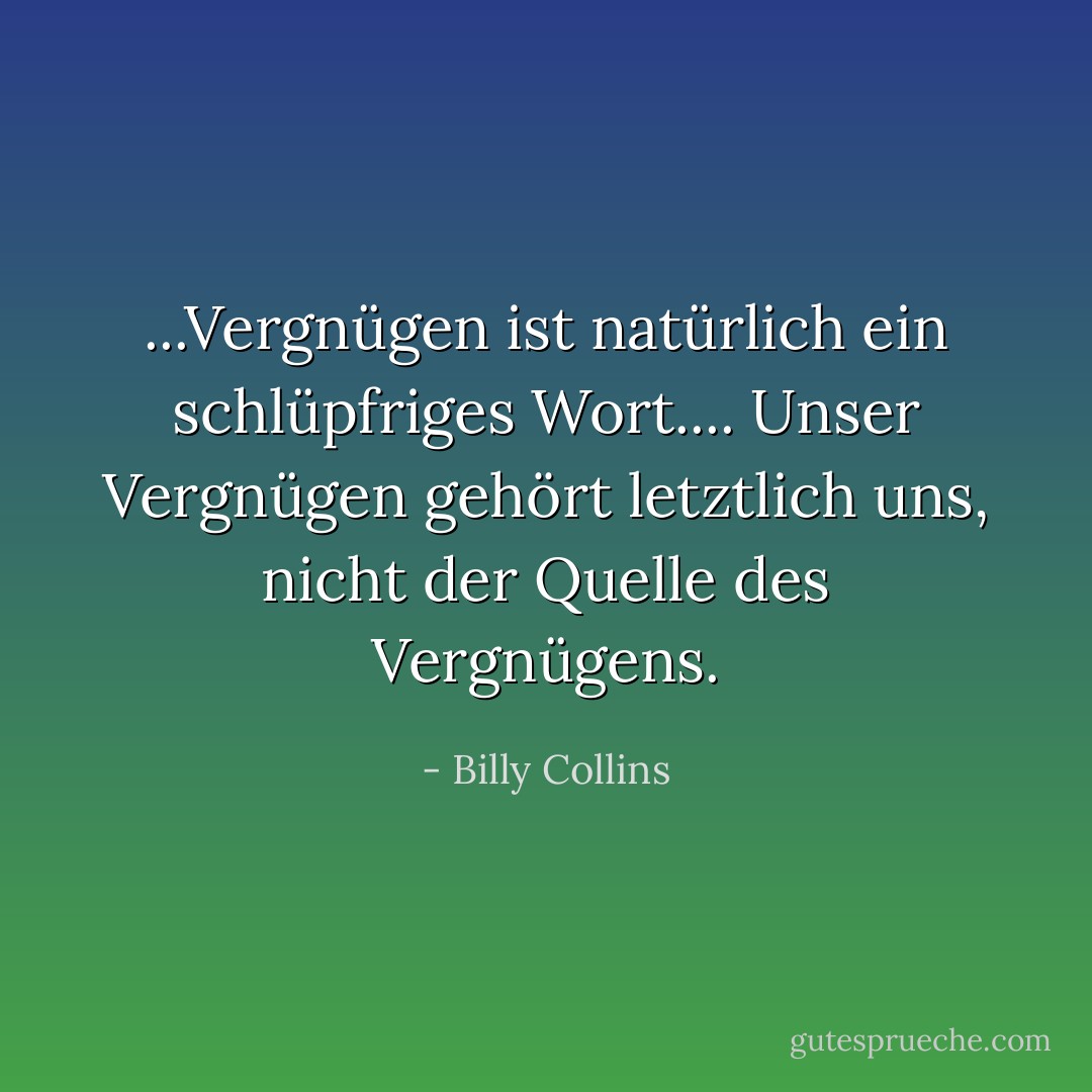 ...Vergnügen ist natürlich ein schlüpfriges Wort.... Unser Vergnügen gehört letztlich uns, nicht der Quelle des Vergnügens. - Billy Collins<