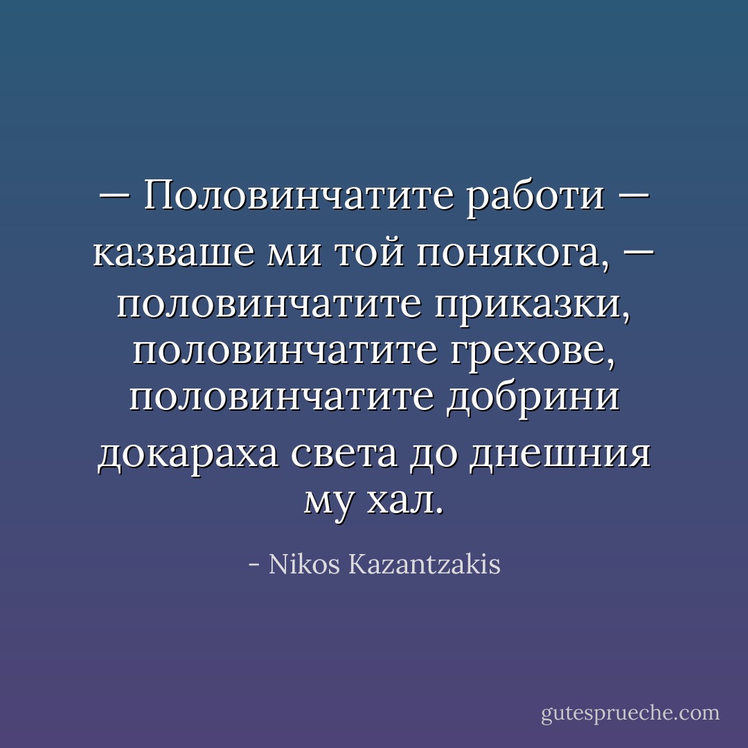 — Половинчатите работи — казваше ми той понякога, — половинчатите приказки, половинчатите грехове, половинчатите добрини докараха света до днешния му хал. - Nikos Kazantzakis