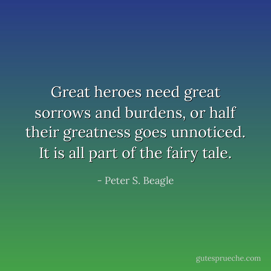 Great heroes need great sorrows and burdens, or half their greatness goes unnoticed. It is all part of the fairy tale. - Peter S. Beagle