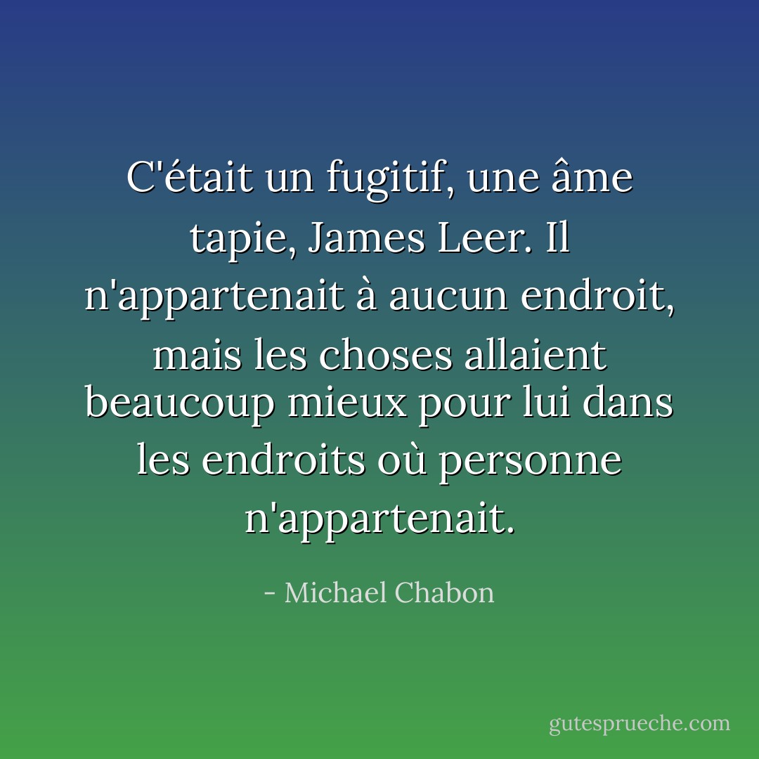 C'était un fugitif, une âme tapie, James Leer. Il n'appartenait à aucun endroit, mais les choses allaient beaucoup mieux pour lui dans les endroits où personne n'appartenait. - Michael Chabon