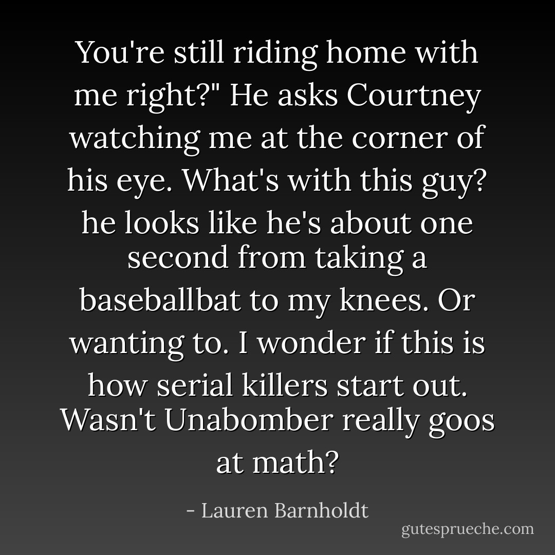 You're still riding home with me right?" He asks Courtney watching me at the corner of his eye. What's with this guy? he looks like he's about one second from taking a baseballbat to my knees. Or wanting to. I wonder if this is how serial killers start out. Wasn't Unabomber really goos at math? - Lauren Barnholdt