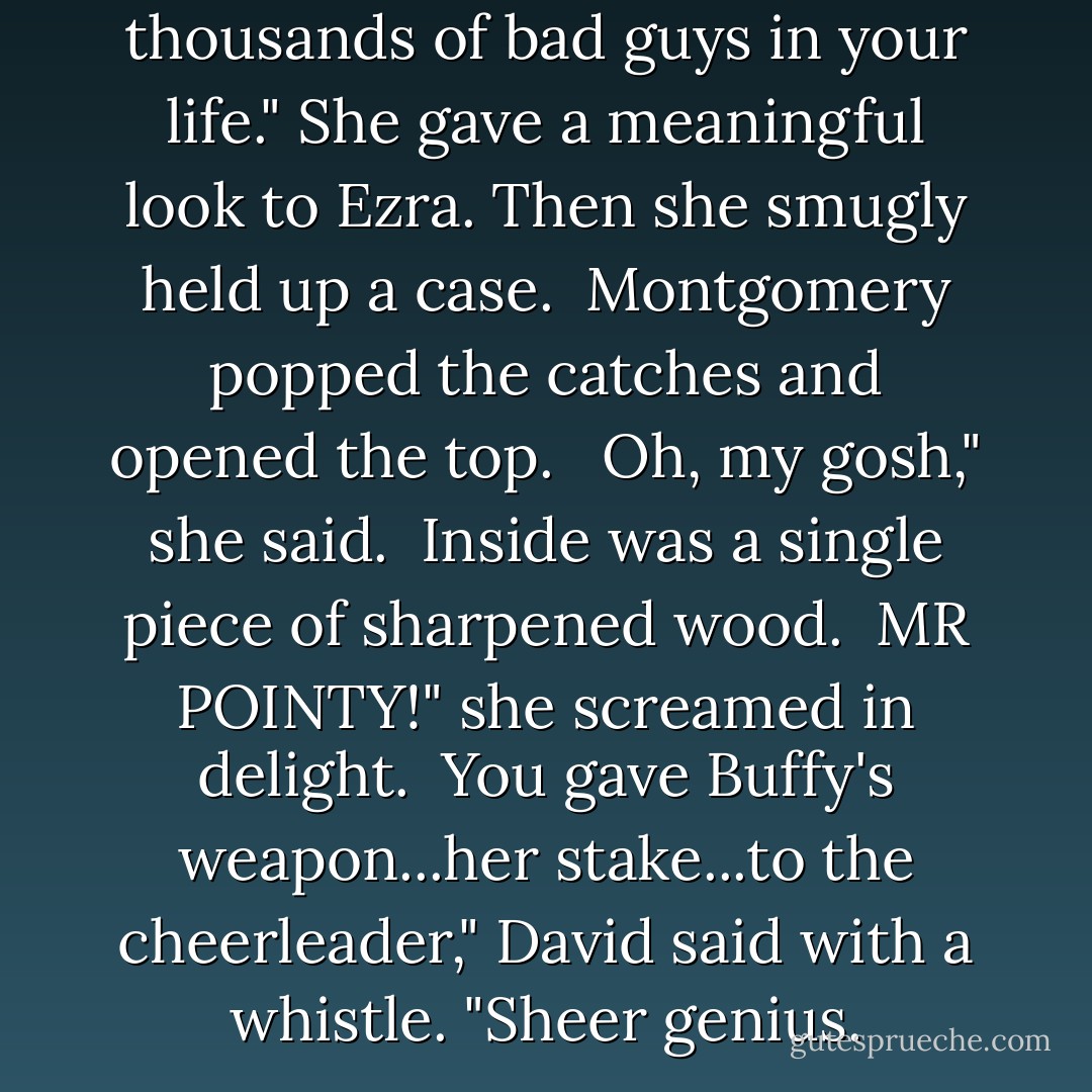 This is from me. For all the thousands of bad guys in your life." She gave a meaningful look to Ezra. Then she smugly held up a case.<br /><br />Montgomery popped the catches and opened the top. <br /><br />Oh, my gosh," she said.<br /><br />Inside was a single piece of sharpened wood.<br /><br />MR POINTY!" she screamed in delight.<br /><br />You gave Buffy's weapon...her stake...to the <i>cheerleader</i>," David said with a whistle. "Sheer genius. - Tracy Lynn