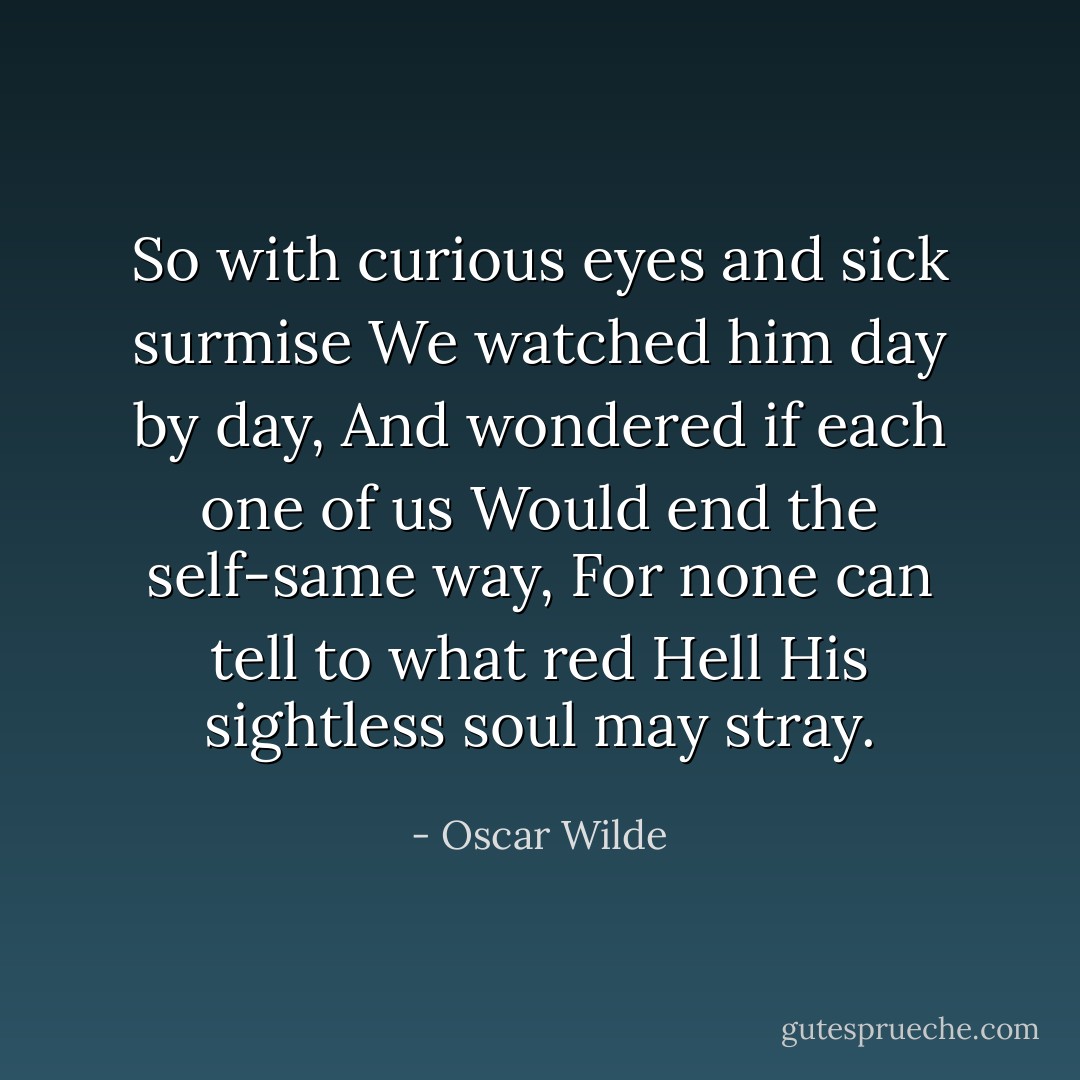 So with curious eyes and sick surmise<br />We watched him day by day,<br />And wondered if each one of us<br />Would end the self-same way,<br />For none can tell to what red Hell<br />His sightless soul may stray. - Oscar Wilde