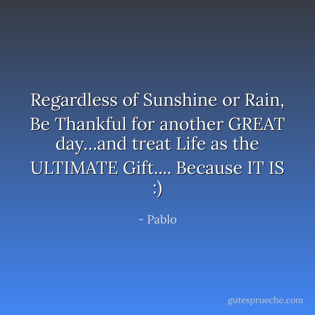 Regardless of Sunshine or Rain, Be Thankful for another GREAT day…and treat Life as the ULTIMATE Gift.... Because IT IS :) - Pablo