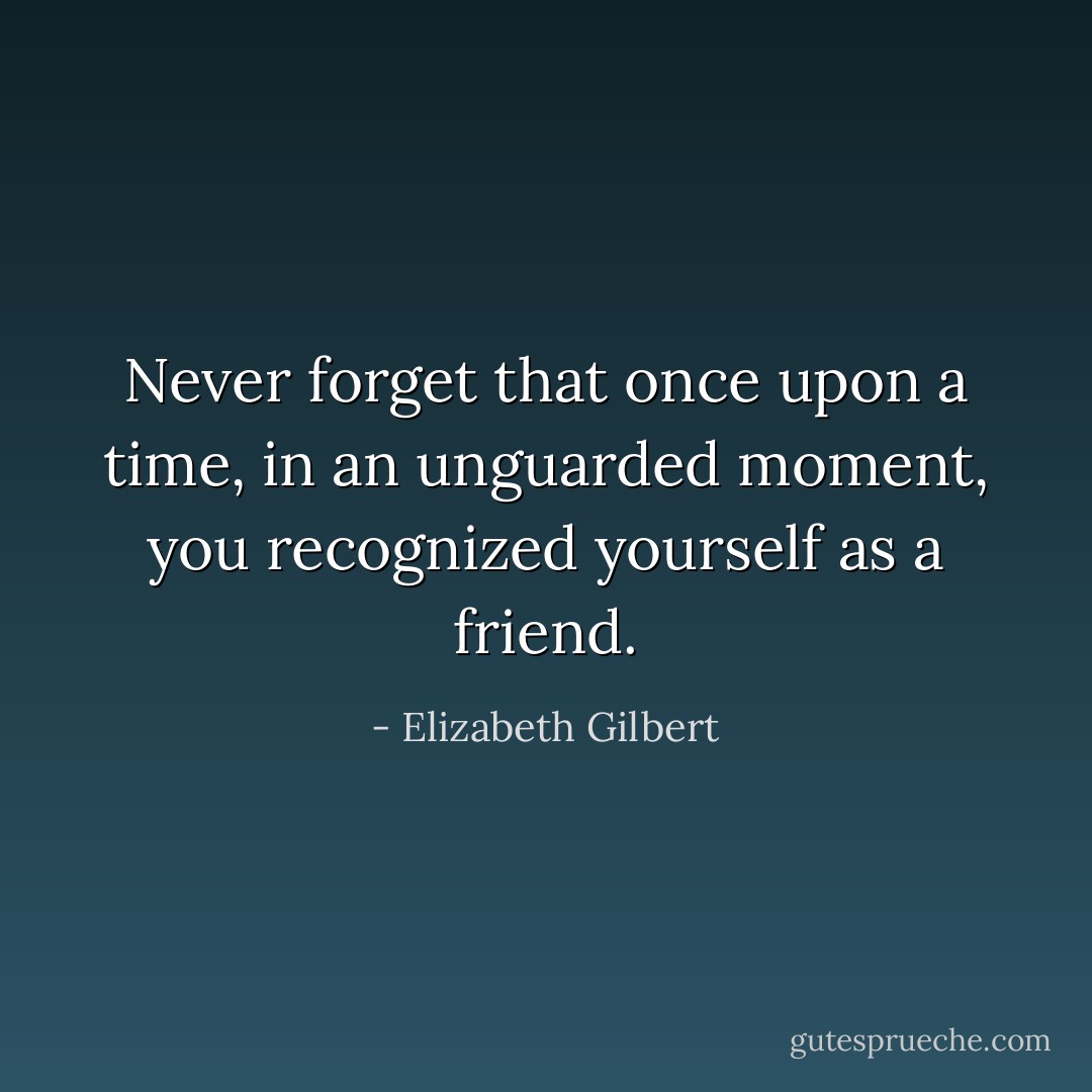 Never forget that once upon a time, in an unguarded moment, you recognized yourself as a friend. - Elizabeth Gilbert