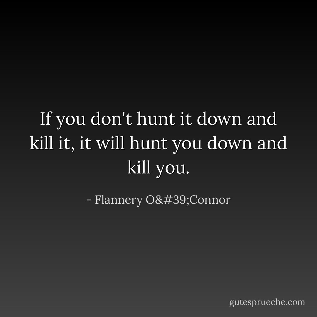 If you don't hunt it down and kill it, it will hunt you down and kill you. - Flannery O'Connor