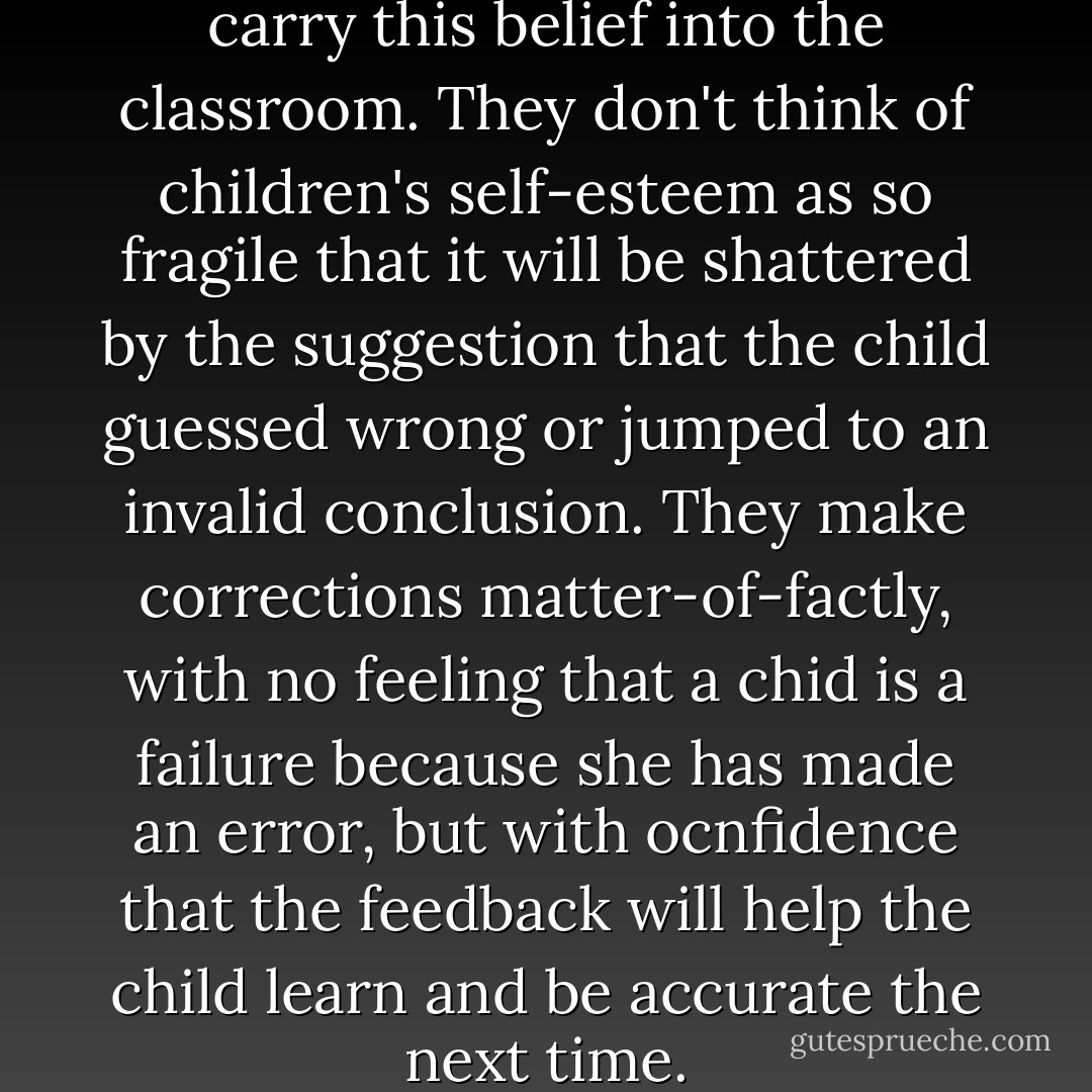 Our musicians in residence carry this belief into the classroom. They don't think of children's self-esteem as so fragile that it will be shattered by the suggestion that the child guessed wrong or jumped to an invalid conclusion. They make corrections matter-of-factly, with no feeling that a chid is a failure because she has made an error, but with ocnfidence that the feedback will help the child learn and be accurate the next time. - Peter Perret