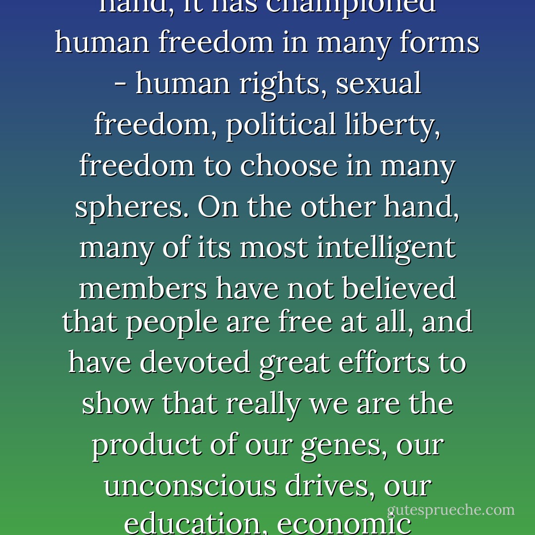 The modern West has been deeply split about freedom and responsibility. On the one hand, it has championed human freedom in many forms - human rights, sexual freedom, political liberty, freedom to choose in many spheres. On the other hand, many of its most intelligent members have not believed that people are free at all, and have devoted great efforts to show that really we are the product of our genes, our unconscious drives, our education, economic pressures, or other forms of conditioning. - David F. Ford