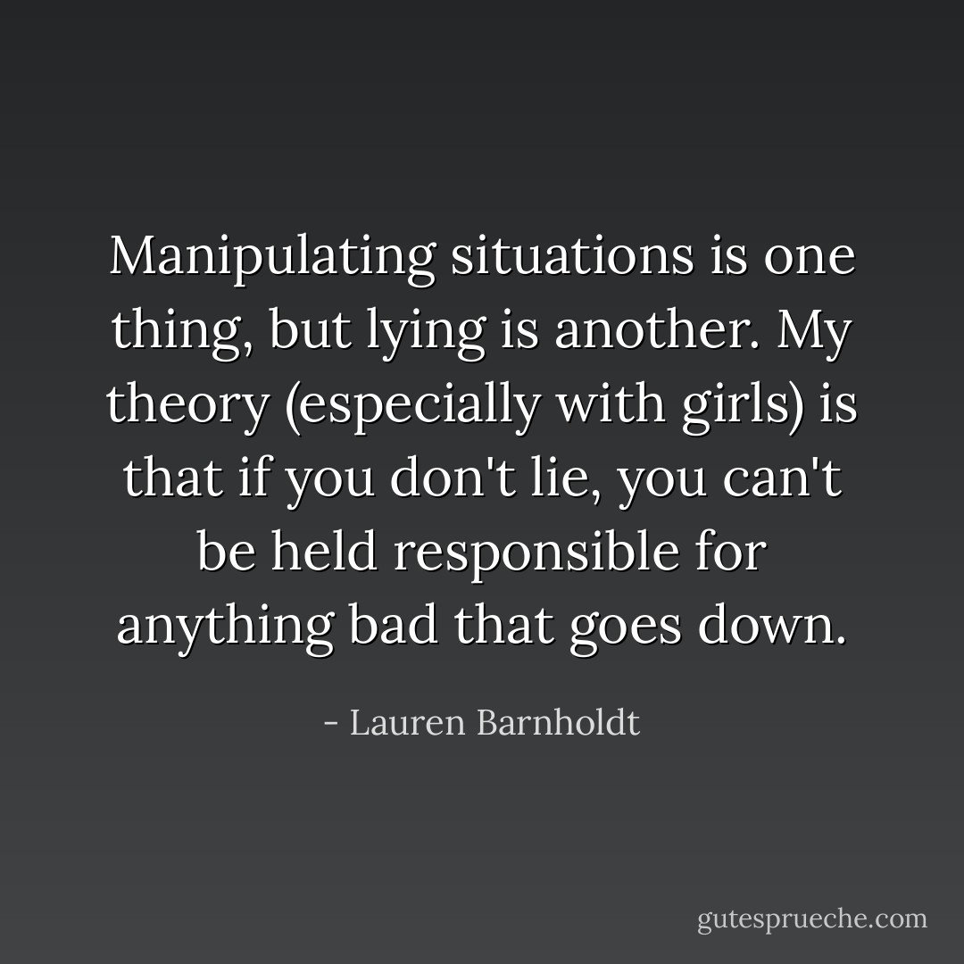 Manipulating situations is one thing, but lying is another. My theory (especially with girls) is that if you don't lie, you can't be held responsible for anything bad that goes down. - Lauren Barnholdt