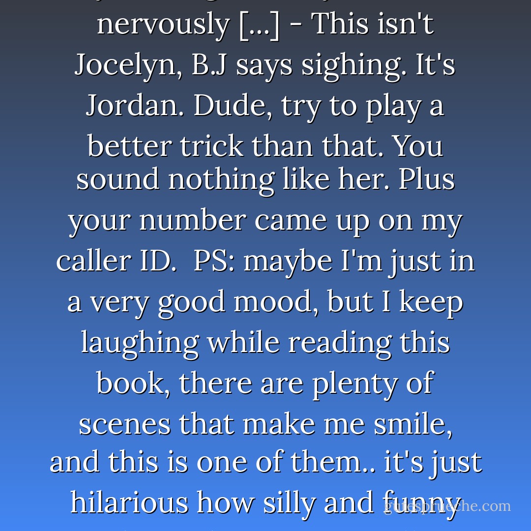 - Dude, it's Jocelyn, I (Jordan) say looking over my shoulder nervously [...]<br />- This isn't Jocelyn, B.J says sighing. It's Jordan. Dude, try to play a better trick than that. You sound nothing like her. Plus your number came up on my caller ID.<br /><br />PS: maybe I'm just in a very good mood, but I keep laughing while reading this book, there are plenty of scenes that make me smile, and this is one of them.. it's just hilarious how silly and funny these characters are ;)) - Lauren Barnholdt