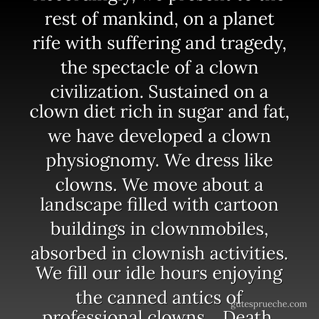 The United States is the wealthiest nation in the history of the world, yet its inhabitants are strikingly unhappy. Accordingly, we present to the rest of mankind, on a planet rife with suffering and tragedy, the spectacle of a clown civilization. Sustained on a clown diet rich in sugar and fat, we have developed a clown physiognomy. We dress like clowns. We move about a landscape filled with cartoon buildings in clownmobiles, absorbed in clownish activities. We fill our idle hours enjoying the canned antics of professional clowns... Death, when we acknowledge it, is just another pratfall on the boob tube. Bang! You're dead! - James Howard Kunstler